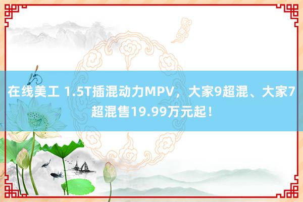 在线美工 1.5T插混动力MPV，大家9超混、大家7超混售19.99万元起！