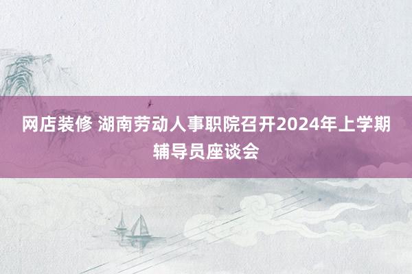 网店装修 湖南劳动人事职院召开2024年上学期辅导员座谈会