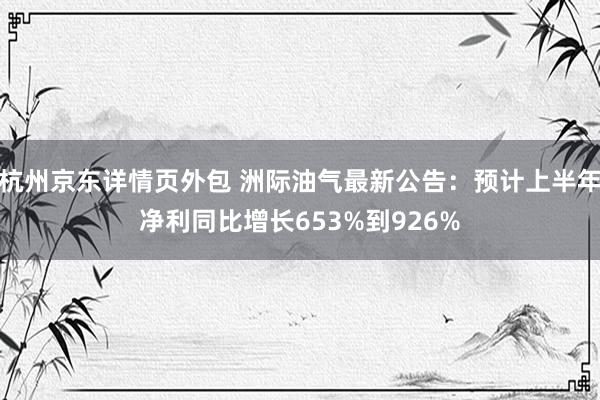 杭州京东详情页外包 洲际油气最新公告：预计上半年净利同比增长653%到926%