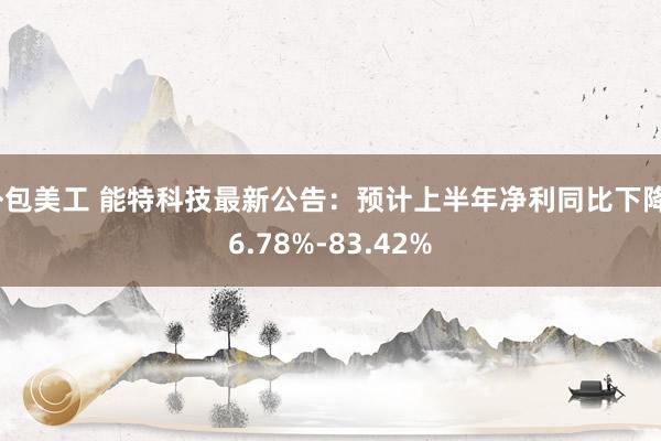 外包美工 能特科技最新公告：预计上半年净利同比下降76.78%-83.42%