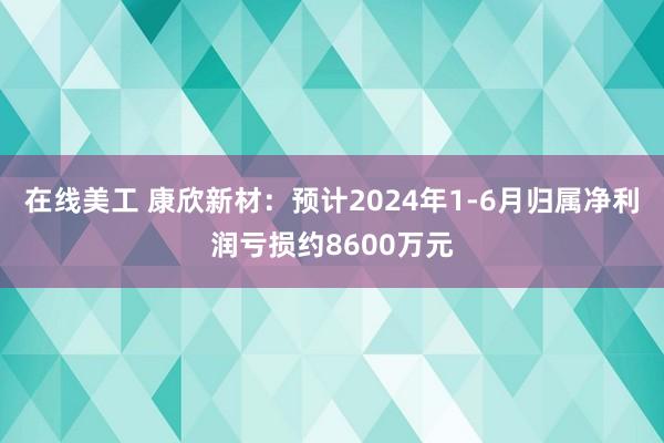 在线美工 康欣新材：预计2024年1-6月归属净利润亏损约8600万元