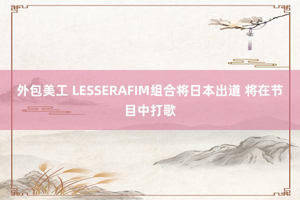 外包美工 LESSERAFIM组合将日本出道 将在节目中打歌