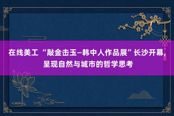 在线美工 “敲金击玉—韩中人作品展”长沙开幕, 呈现自然与城市的哲学思考