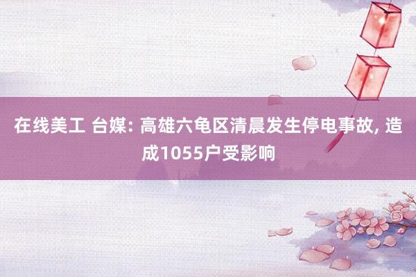 在线美工 台媒: 高雄六龟区清晨发生停电事故, 造成1055户受影响