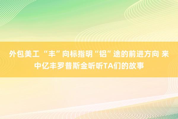 外包美工 “丰”向标指明“铝”途的前进方向 来中亿丰罗普斯金听听TA们的故事