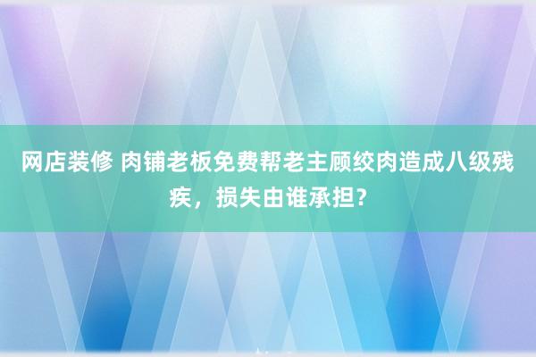 网店装修 肉铺老板免费帮老主顾绞肉造成八级残疾，损失由谁承担？