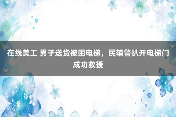 在线美工 男子送货被困电梯，民辅警扒开电梯门成功救援