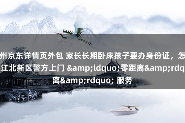 杭州京东详情页外包 家长长期卧床孩子要办身份证，怎么办？南京江北新区警方上门 &ldquo;零距离&rdquo; 服务