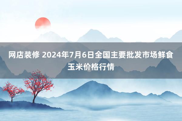 网店装修 2024年7月6日全国主要批发市场鲜食玉米价格行情