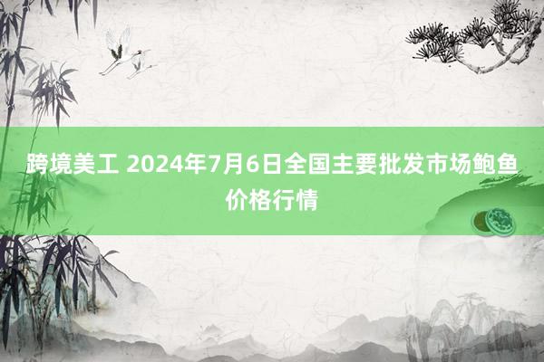 跨境美工 2024年7月6日全国主要批发市场鲍鱼价格行情