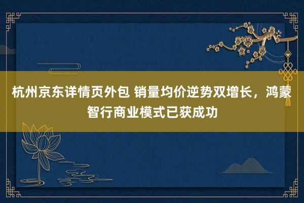 杭州京东详情页外包 销量均价逆势双增长，鸿蒙智行商业模式已获成功