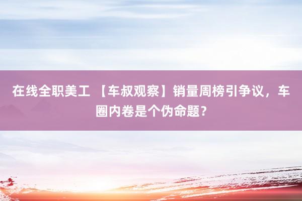 在线全职美工 【车叔观察】销量周榜引争议，车圈内卷是个伪命题？