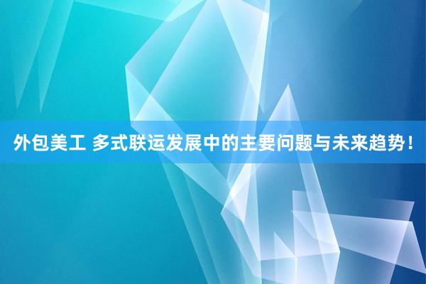 外包美工 多式联运发展中的主要问题与未来趋势！