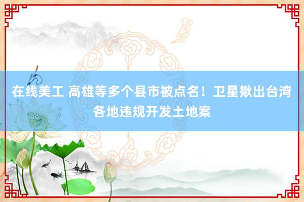 在线美工 高雄等多个县市被点名！卫星揪出台湾各地违规开发土地案