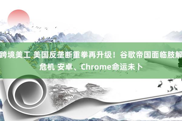 跨境美工 美国反垄断重拳再升级！谷歌帝国面临肢解危机 安卓、Chrome命运未卜