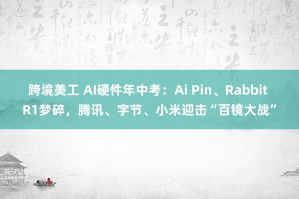 跨境美工 AI硬件年中考：Ai Pin、Rabbit R1梦碎，腾讯、字节、小米迎击“百镜大战”