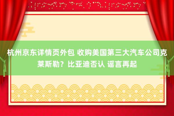 杭州京东详情页外包 收购美国第三大汽车公司克莱斯勒？比亚迪否认 谣言再起