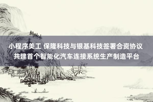 小程序美工 保隆科技与银基科技签署合资协议 共建首个智能化汽车连接系统生产制造平台