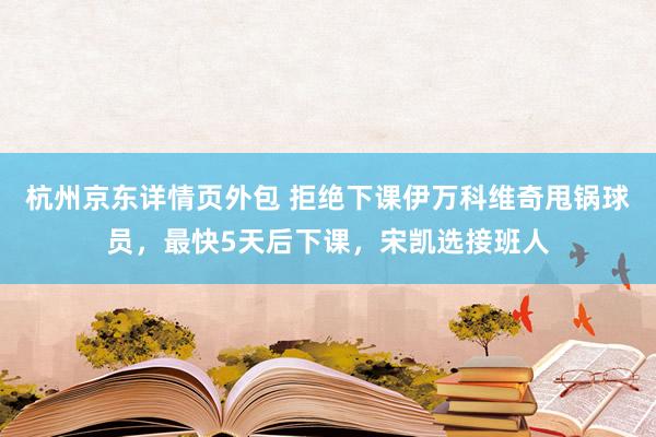 杭州京东详情页外包 拒绝下课伊万科维奇甩锅球员，最快5天后下课，宋凯选接班人