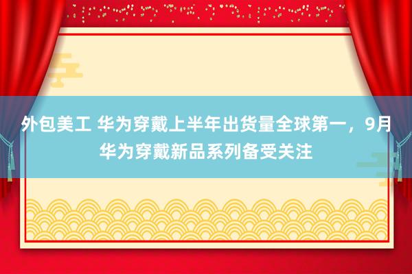 外包美工 华为穿戴上半年出货量全球第一，9月华为穿戴新品系列备受关注