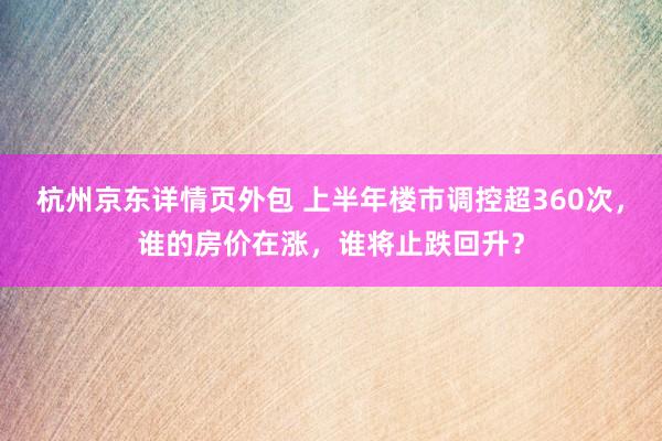 杭州京东详情页外包 上半年楼市调控超360次，谁的房价在涨，谁将止跌回升？