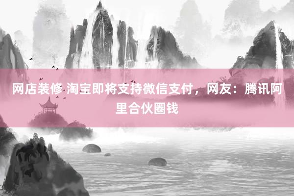 网店装修 淘宝即将支持微信支付，网友：腾讯阿里合伙圈钱