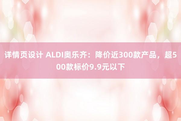 详情页设计 ALDI奥乐齐：降价近300款产品，超500款标价9.9元以下